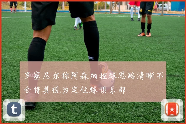 罗塞尼尔称阿森纳控球思路清晰不会将其视为定位球俱乐部