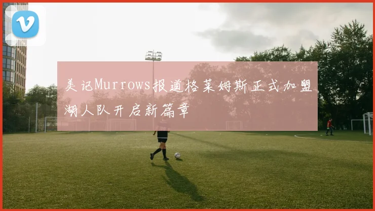 美记Murrows报道格莱姆斯正式加盟湖人队开启新篇章