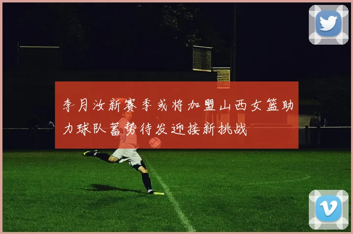 李月汝新赛季或将加盟山西女篮助力球队蓄势待发迎接新挑战