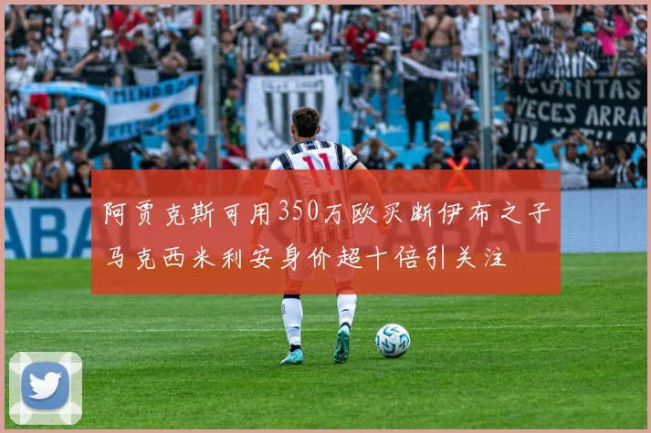 阿贾克斯可用350万欧买断伊布之子马克西米利安身价超十倍引关注