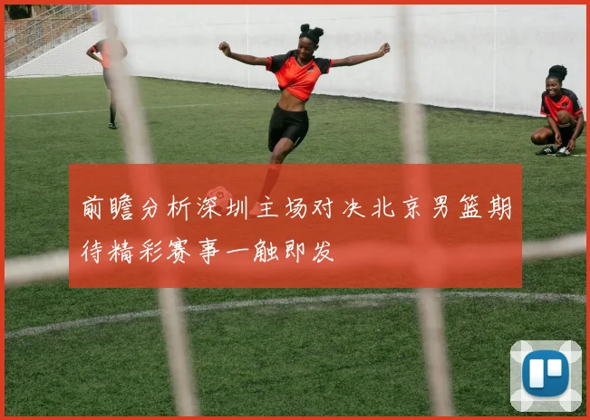 前瞻分析深圳主场对决北京男篮期待精彩赛事一触即发