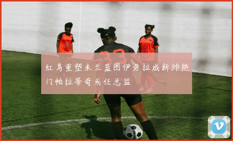 红鸟重塑米兰蓝图伊劳拉成新帅热门帕拉蒂奇或任总监