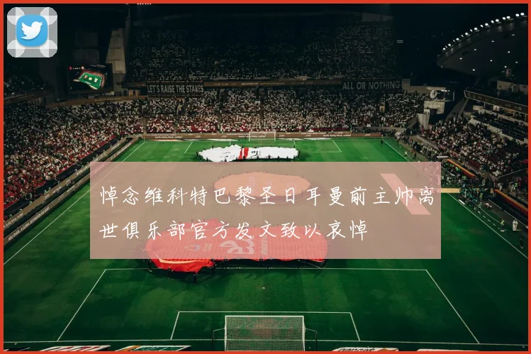 悼念维科特巴黎圣日耳曼前主帅离世俱乐部官方发文致以哀悼