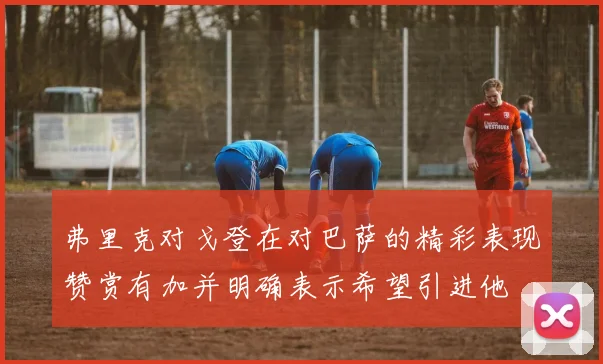 弗里克对戈登在对巴萨的精彩表现赞赏有加并明确表示希望引进他