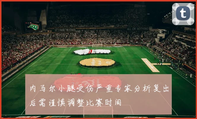 内马尔小腿受伤严重专家分析复出后需谨慎调整比赛时间