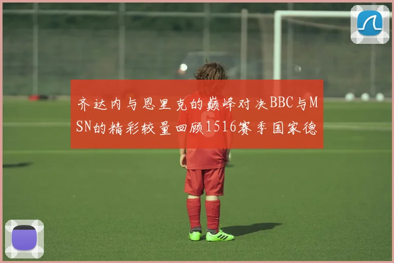 齐达内与恩里克的巅峰对决BBC与MSN的精彩较量回顾1516赛季国家德比