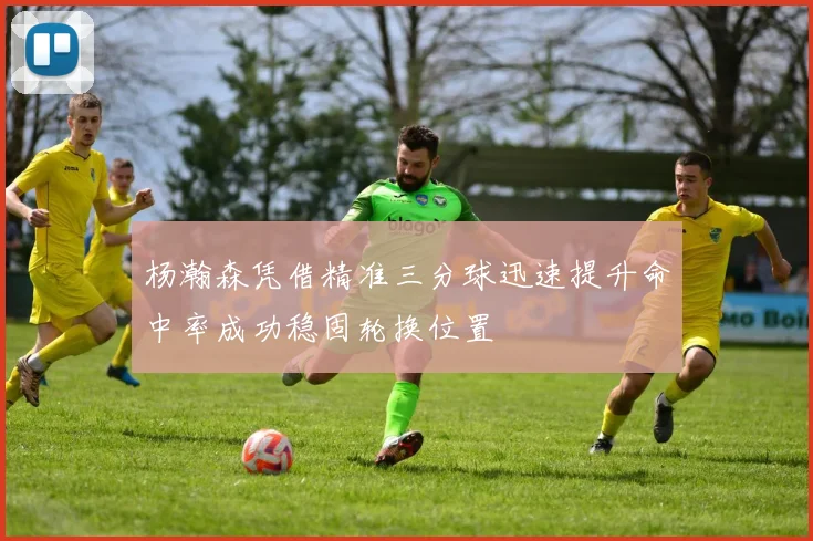 杨瀚森凭借精准三分球迅速提升命中率成功稳固轮换位置
