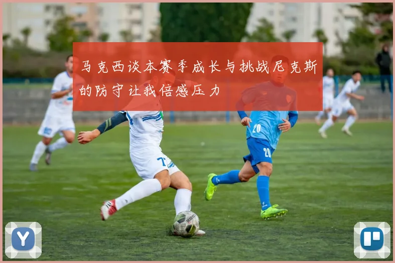 马克西谈本赛季成长与挑战尼克斯的防守让我倍感压力