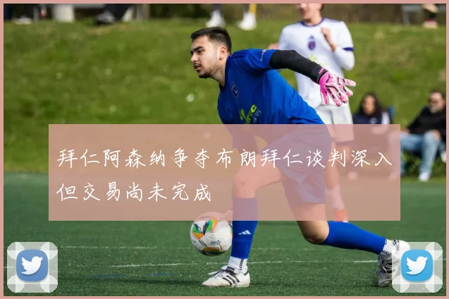 拜仁阿森纳争夺布朗拜仁谈判深入但交易尚未完成