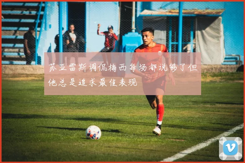苏亚雷斯调侃梅西每场都说够了但他总是追求最佳表现