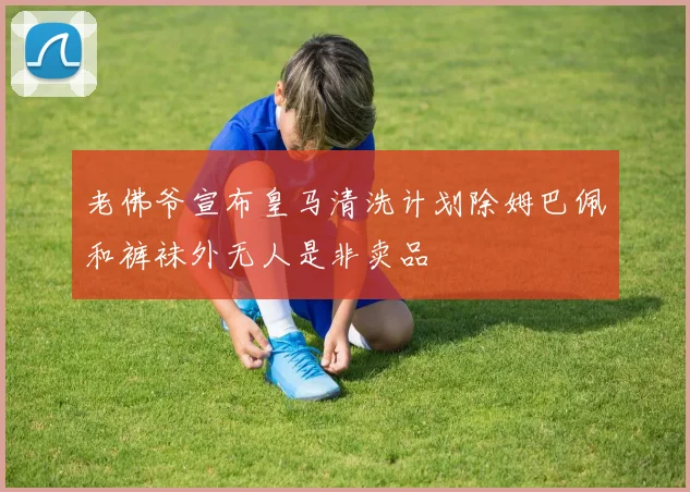 老佛爷宣布皇马清洗计划除姆巴佩和裤袜外无人是非卖品