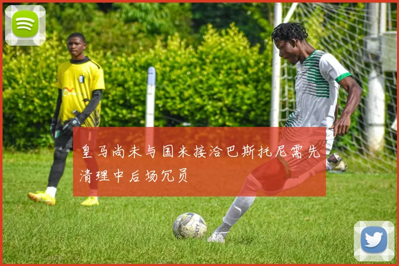 皇马尚未与国米接洽巴斯托尼需先清理中后场冗员