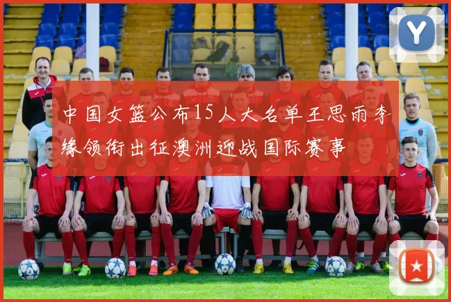 中国女篮公布15人大名单王思雨李缘领衔出征澳洲迎战国际赛事