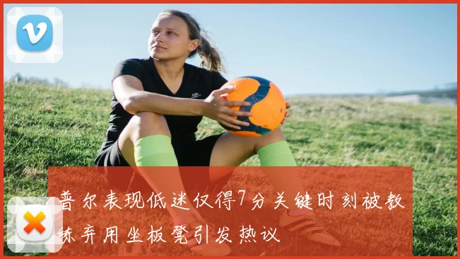 普尔表现低迷仅得7分关键时刻被教练弃用坐板凳引发热议