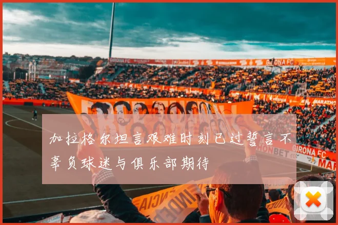 加拉格尔坦言艰难时刻已过誓言不辜负球迷与俱乐部期待