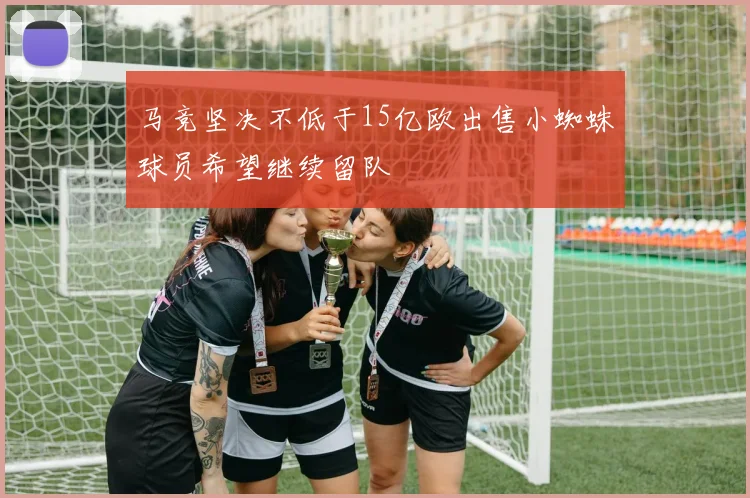 马竞坚决不低于15亿欧出售小蜘蛛球员希望继续留队