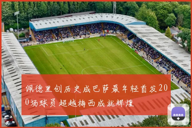 佩德里创历史成巴萨最年轻首发200场球员超越梅西成就辉煌