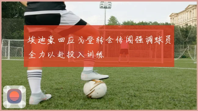 埃迪豪回应戈登转会传闻强调球员全力以赴投入训练