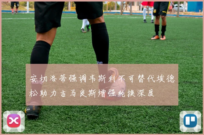 安切洛蒂强调韦斯利不可替代埃德松助力吉马良斯增强轮换深度